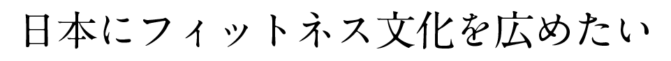 日本にフィットネス文化を広めたい